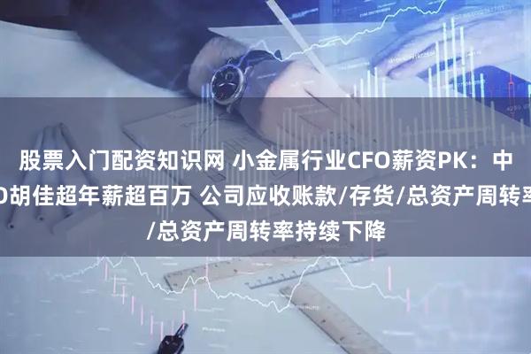 股票入门配资知识网 小金属行业CFO薪资PK:中钨高新CFO胡佳超年薪超百万 公司应收账款/存货/总资产周转率持续下降