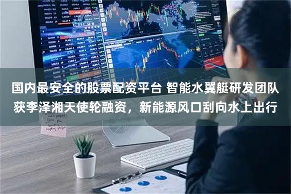 国内最安全的股票配资平台 智能水翼艇研发团队获李泽湘天使轮融资，新能源风口刮向水上出行