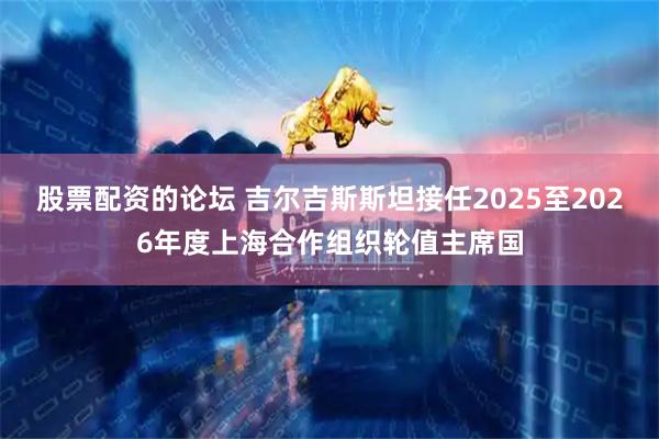 股票配资的论坛 吉尔吉斯斯坦接任2025至2026年度上海合作组织轮值主席国