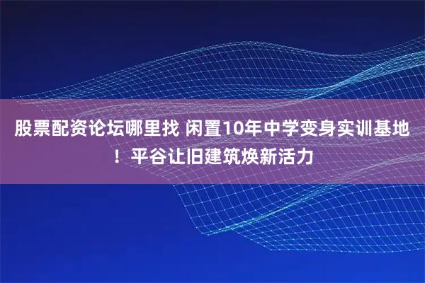 股票配资论坛哪里找 闲置10年中学变身实训基地！平谷让旧建筑焕新活力