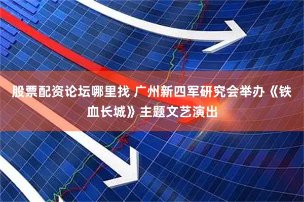 股票配资论坛哪里找 广州新四军研究会举办《铁血长城》主题文艺演出