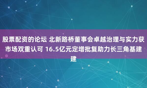 股票配资的论坛 北新路桥董事会卓越治理与实力获市场双重认可 16.5亿元定增批复助力长三角基建