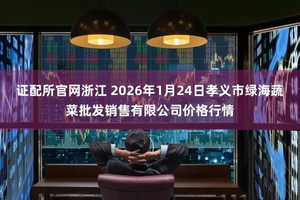 证配所官网浙江 2026年1月24日孝义市绿海蔬菜批发销售有限公司价格行情