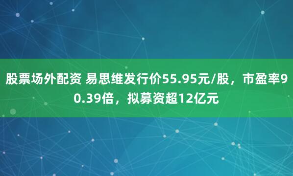股票场外配资 易思维发行价55.95元/股,市盈率90.39倍,拟募资超12亿元