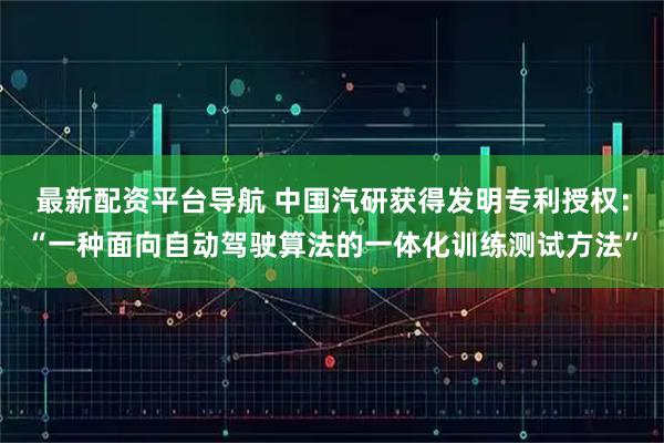 最新配资平台导航 中国汽研获得发明专利授权：“一种面向自动驾驶算法的一体化训练测试方法”