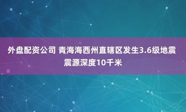 外盘配资公司 青海海西州直辖区发生3.6级地震 震源深度10千米