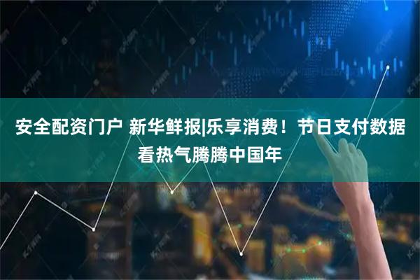 安全配资门户 新华鲜报|乐享消费！节日支付数据看热气腾腾中国年