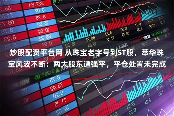 炒股配资平台网 从珠宝老字号到ST股，萃华珠宝风波不断：两大股东遭强平，平仓处置未完成