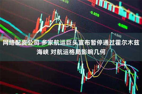 网络配资公司 多家航运巨头宣布暂停通过霍尔木兹海峡 对航运格局影响几何