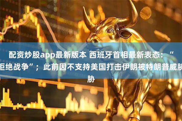 配资炒股app最新版本 西班牙首相最新表态:“拒绝战争”;此前因不支持美国打击伊朗被特朗普威胁