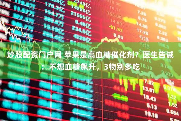 炒股配资门户网 苹果是高血糖催化剂？医生告诫：不想血糖飙升，3物别多吃