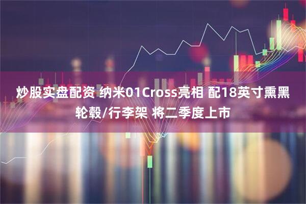 炒股实盘配资 纳米01Cross亮相 配18英寸熏黑轮毂/行李架 将二季度上市