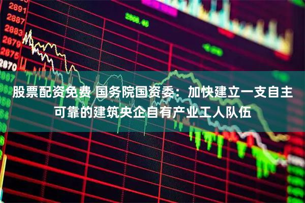 股票配资免费 国务院国资委:加快建立一支自主可靠的建筑央企自有产业工人队伍