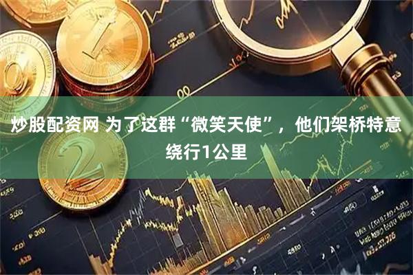 炒股配资网 为了这群“微笑天使”,他们架桥特意绕行1公里