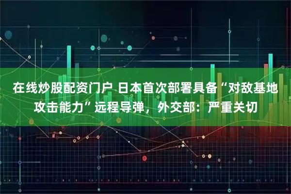 在线炒股配资门户 日本首次部署具备“对敌基地攻击能力”远程导弹，外交部：严重关切
