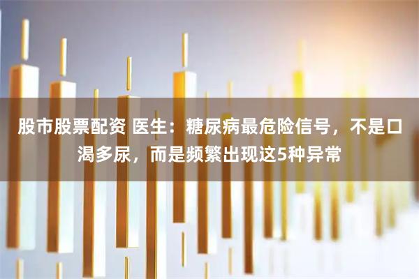 股市股票配资 医生：糖尿病最危险信号，不是口渴多尿，而是频繁出现这5种异常