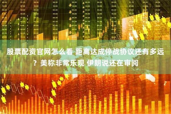 股票配资官网怎么看 距离达成停战协议还有多远？美称非常乐观 伊朗说还在审阅
