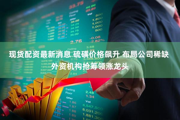 现货配资最新消息 硫磺价格飙升 布局公司稀缺 外资机构抢筹领涨龙头