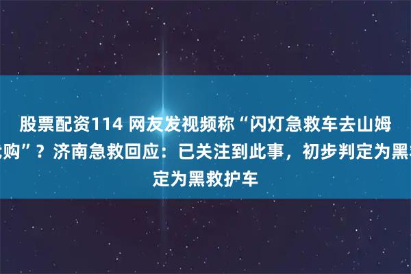 股票配资114 网友发视频称“闪灯急救车去山姆超市代购”？济南急救回应：已关注到此事，初步判定为黑救护车