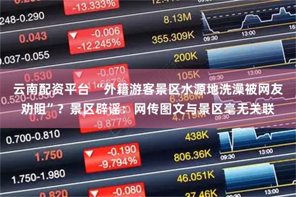云南配资平台 “外籍游客景区水源地洗澡被网友劝阻”？景区辟谣：网传图文与景区毫无关联