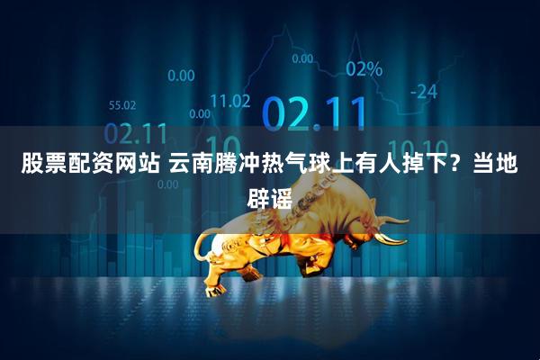 股票配资网站 云南腾冲热气球上有人掉下？当地辟谣