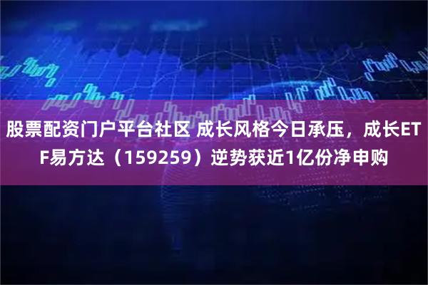 股票配资门户平台社区 成长风格今日承压，成长ETF易方达（159259）逆势获近1亿份净申购