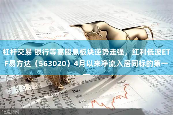 杠杆交易 银行等高股息板块逆势走强，红利低波ETF易方达（563020）4月以来净流入居同标的第一
