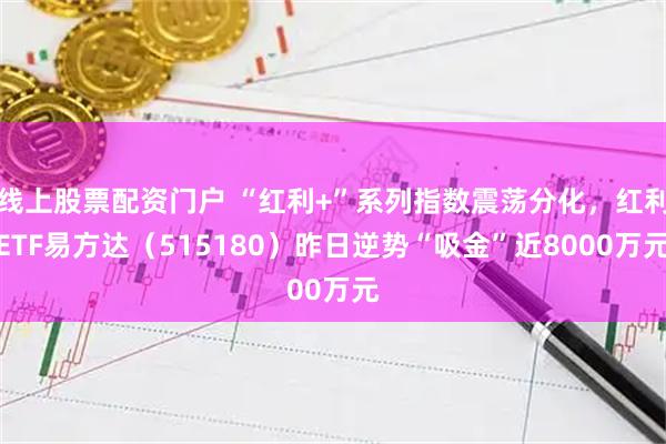 线上股票配资门户 “红利+”系列指数震荡分化，红利ETF易方达（515180）昨日逆势“吸金”近8000万元