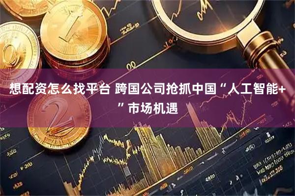 想配资怎么找平台 跨国公司抢抓中国“人工智能+”市场机遇