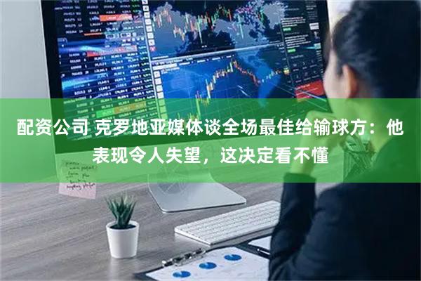 配资公司 克罗地亚媒体谈全场最佳给输球方：他表现令人失望，这决定看不懂