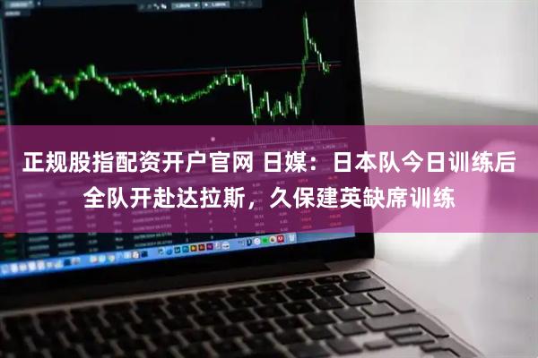 正规股指配资开户官网 日媒：日本队今日训练后全队开赴达拉斯，久保建英缺席训练