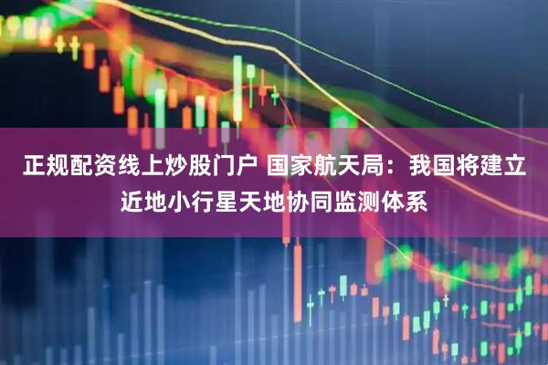 正规配资线上炒股门户 国家航天局：我国将建立近地小行星天地协同监测体系