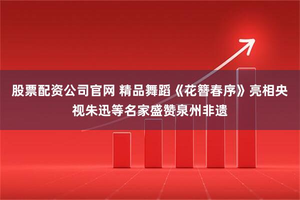 股票配资公司官网 精品舞蹈《花簪春序》亮相央视朱迅等名家盛赞泉州非遗